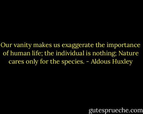 Our vanity makes us exaggerate the importance of human life; the individual is nothing; Nature cares only for the species. - Aldous Huxley