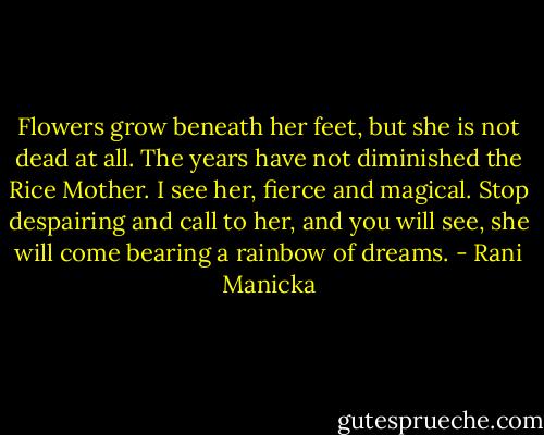 Flowers grow beneath her feet, but she is not dead at all. The years have not diminished the Rice Mother. I see her, fierce and magical. Stop despairing and call to her, and you will see, she will come bearing a rainbow of dreams. - Rani Manicka