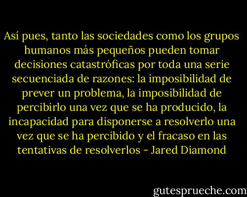 Así pues, tanto las sociedades como los grupos humanos más pequeños pueden tomar decisiones catastróficas por toda una serie secuenciada de razones: la imposibilidad de prever un problema, la imposibilidad de percibirlo una vez que se ha producido, la incapacidad para disponerse a resolverlo una vez que se ha percibido y el fracaso en las tentativas de resolverlos - Jared Diamond