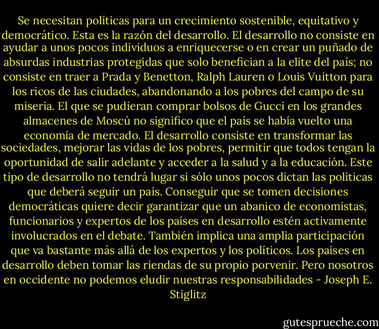 Se necesitan políticas para un crecimiento sostenible, equitativo y democrático. Esta es la razón del desarrollo. El desarrollo no consiste en ayudar a unos pocos individuos a enriquecerse o en crear un puñado de absurdas industrias protegidas que solo benefician a la elite del país; no consiste en traer a Prada y Benetton, Ralph Lauren o Louis Vuitton para los ricos de las ciudades, abandonando a los pobres del campo de su miseria. El que se pudieran comprar bolsos de Gucci en los grandes almacenes de Moscú no significo que el país se había vuelto una economía de mercado. El desarrollo consiste en transformar las sociedades, mejorar las vidas de los pobres, permitir que todos tengan la oportunidad de salir adelante y acceder a la salud y a la educación. Este tipo de desarrollo no tendrá lugar si sólo unos pocos dictan las políticas que deberá seguir un país. Conseguir que se tomen decisiones democráticas quiere decir garantizar que un abanico de economistas, funcionarios y expertos de los países en desarrollo estén activamente involucrados en el debate. También implica una amplia participación que va bastante más allá de los expertos y los políticos. Los países en desarrollo deben tomar las riendas de su propio porvenir. Pero nosotros en occidente no podemos eludir nuestras responsabilidades - Joseph E. Stiglitz