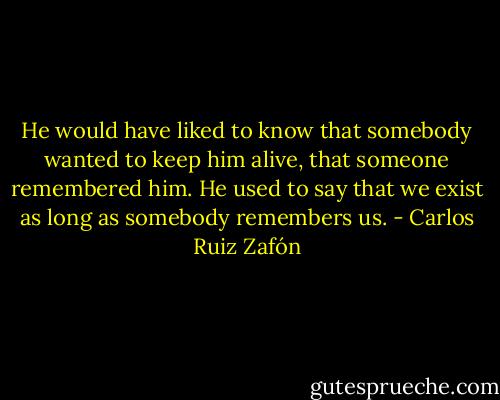 He would have liked to know that somebody wanted to keep him alive, that someone remembered him. He used to say that we exist as long as somebody remembers us. - Carlos Ruiz Zafón