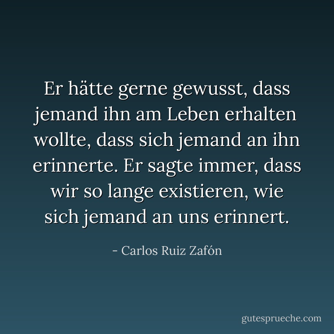 Er hätte gerne gewusst, dass jemand ihn am Leben erhalten wollte, dass sich jemand an ihn erinnerte. Er sagte immer, dass wir so lange existieren, wie sich jemand an uns erinnert. - Carlos Ruiz Zafón<