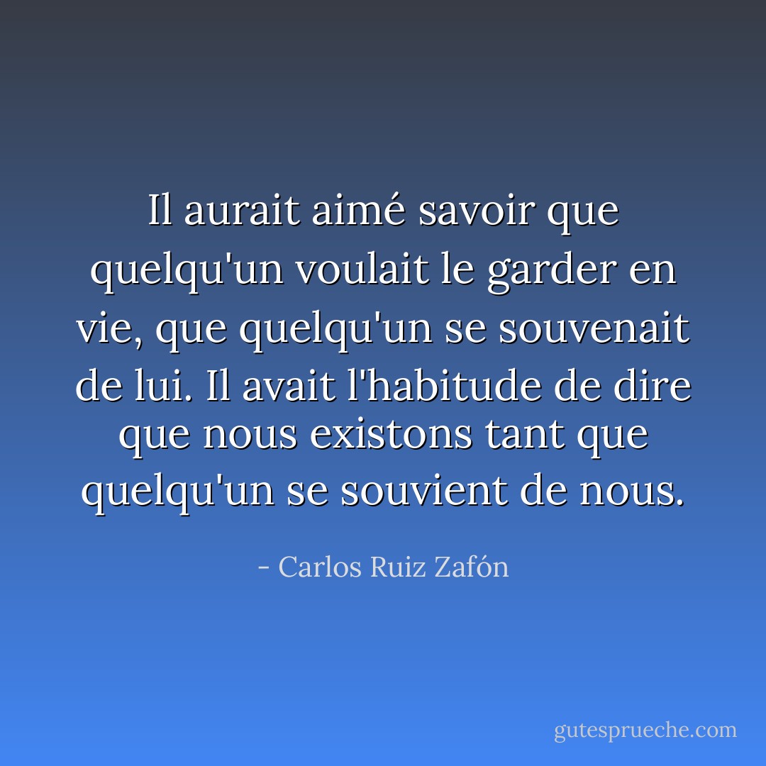 Il aurait aimé savoir que quelqu'un voulait le garder en vie, que quelqu'un se souvenait de lui. Il avait l'habitude de dire que nous existons tant que quelqu'un se souvient de nous. - Carlos Ruiz Zafón