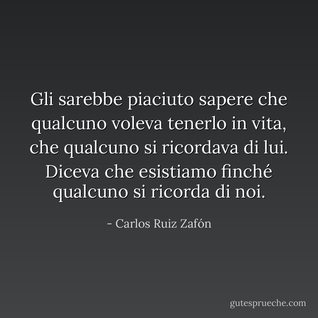 Gli sarebbe piaciuto sapere che qualcuno voleva tenerlo in vita, che qualcuno si ricordava di lui. Diceva che esistiamo finché qualcuno si ricorda di noi. - Carlos Ruiz Zafón
