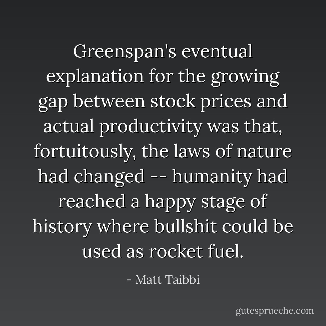 Greenspan's eventual explanation for the growing gap between stock prices and actual productivity was that, fortuitously, the laws of nature had changed -- humanity had reached a happy stage of history where bullshit could be used as rocket fuel. - Matt Taibbi