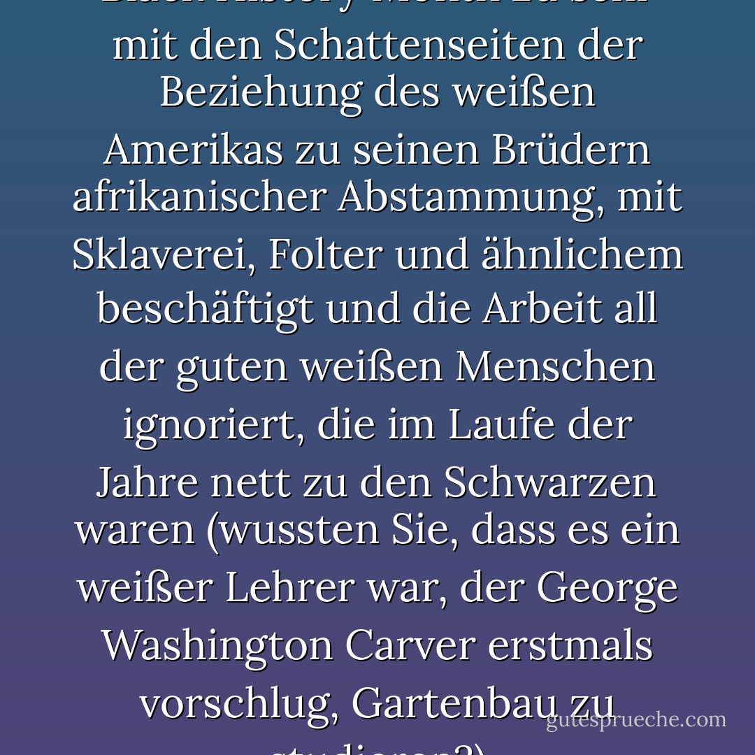 Das Argument ist, dass sich der Black History Month zu sehr mit den Schattenseiten der Beziehung des weißen Amerikas zu seinen Brüdern afrikanischer Abstammung, mit Sklaverei, Folter und ähnlichem beschäftigt und die Arbeit all der guten weißen Menschen ignoriert, die im Laufe der Jahre nett zu den Schwarzen waren (wussten Sie, dass es ein weißer Lehrer war, der George Washington Carver erstmals vorschlug, Gartenbau zu studieren?) - Matt Taibbi<