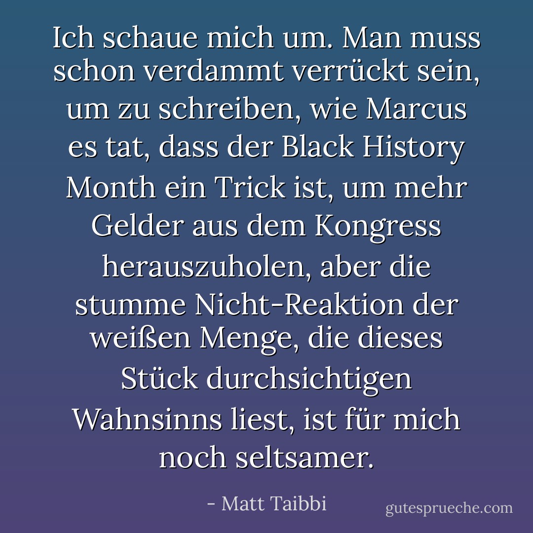 Ich schaue mich um. Man muss schon verdammt verrückt sein, um zu schreiben, wie Marcus es tat, dass der Black History Month ein Trick ist, um mehr Gelder aus dem Kongress herauszuholen, aber die stumme Nicht-Reaktion der weißen Menge, die dieses Stück durchsichtigen Wahnsinns liest, ist für mich noch seltsamer. - Matt Taibbi<