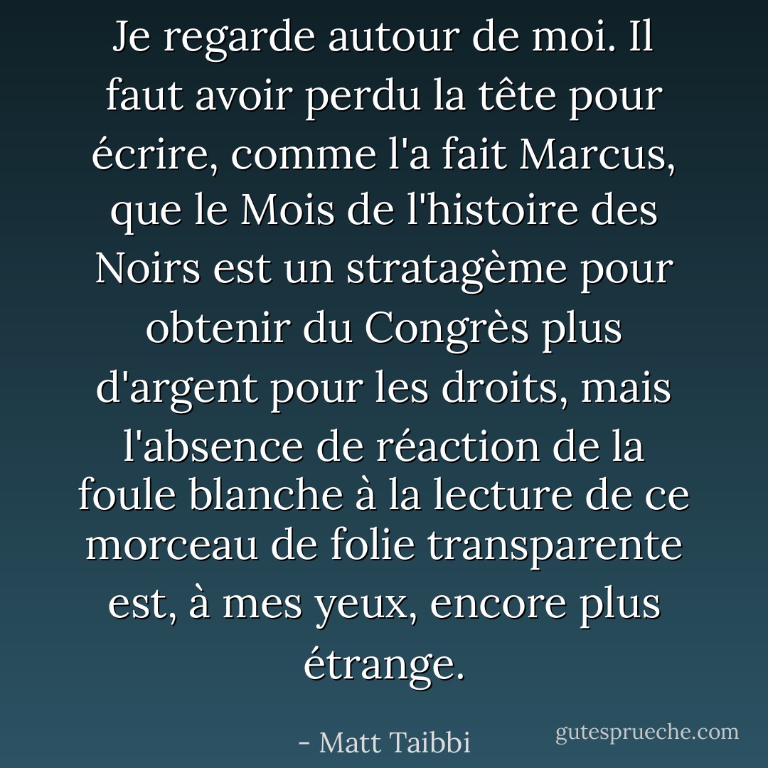 Je regarde autour de moi. Il faut avoir perdu la tête pour écrire, comme l'a fait Marcus, que le Mois de l'histoire des Noirs est un stratagème pour obtenir du Congrès plus d'argent pour les droits, mais l'absence de réaction de la foule blanche à la lecture de ce morceau de folie transparente est, à mes yeux, encore plus étrange. - Matt Taibbi