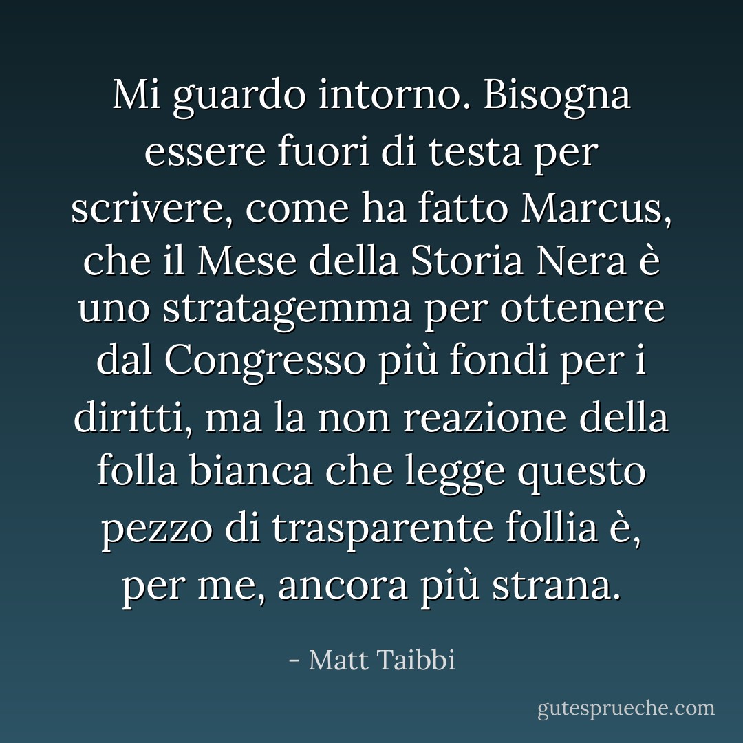 Mi guardo intorno. Bisogna essere fuori di testa per scrivere, come ha fatto Marcus, che il Mese della Storia Nera è uno stratagemma per ottenere dal Congresso più fondi per i diritti, ma la non reazione della folla bianca che legge questo pezzo di trasparente follia è, per me, ancora più strana. - Matt Taibbi