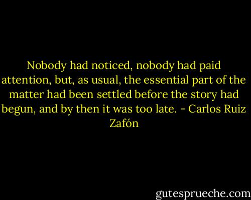 Nobody had noticed, nobody had paid attention, but, as usual, the essential part of the matter had been settled before the story had begun, and by then it was too late. - Carlos Ruiz Zafón