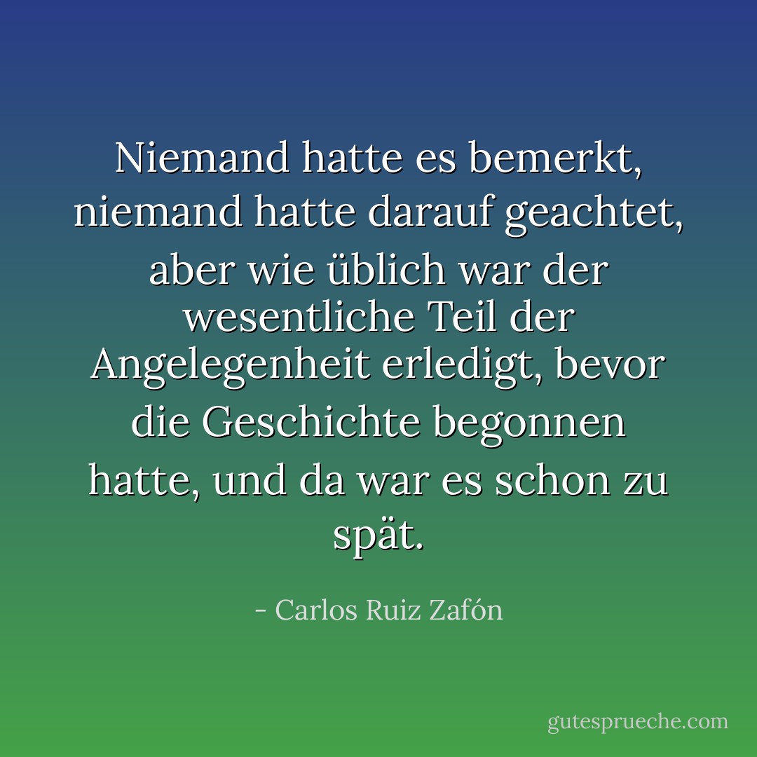 Niemand hatte es bemerkt, niemand hatte darauf geachtet, aber wie üblich war der wesentliche Teil der Angelegenheit erledigt, bevor die Geschichte begonnen hatte, und da war es schon zu spät. - Carlos Ruiz Zafón<