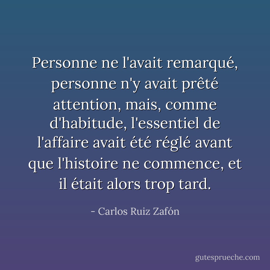 Personne ne l'avait remarqué, personne n'y avait prêté attention, mais, comme d'habitude, l'essentiel de l'affaire avait été réglé avant que l'histoire ne commence, et il était alors trop tard. - Carlos Ruiz Zafón