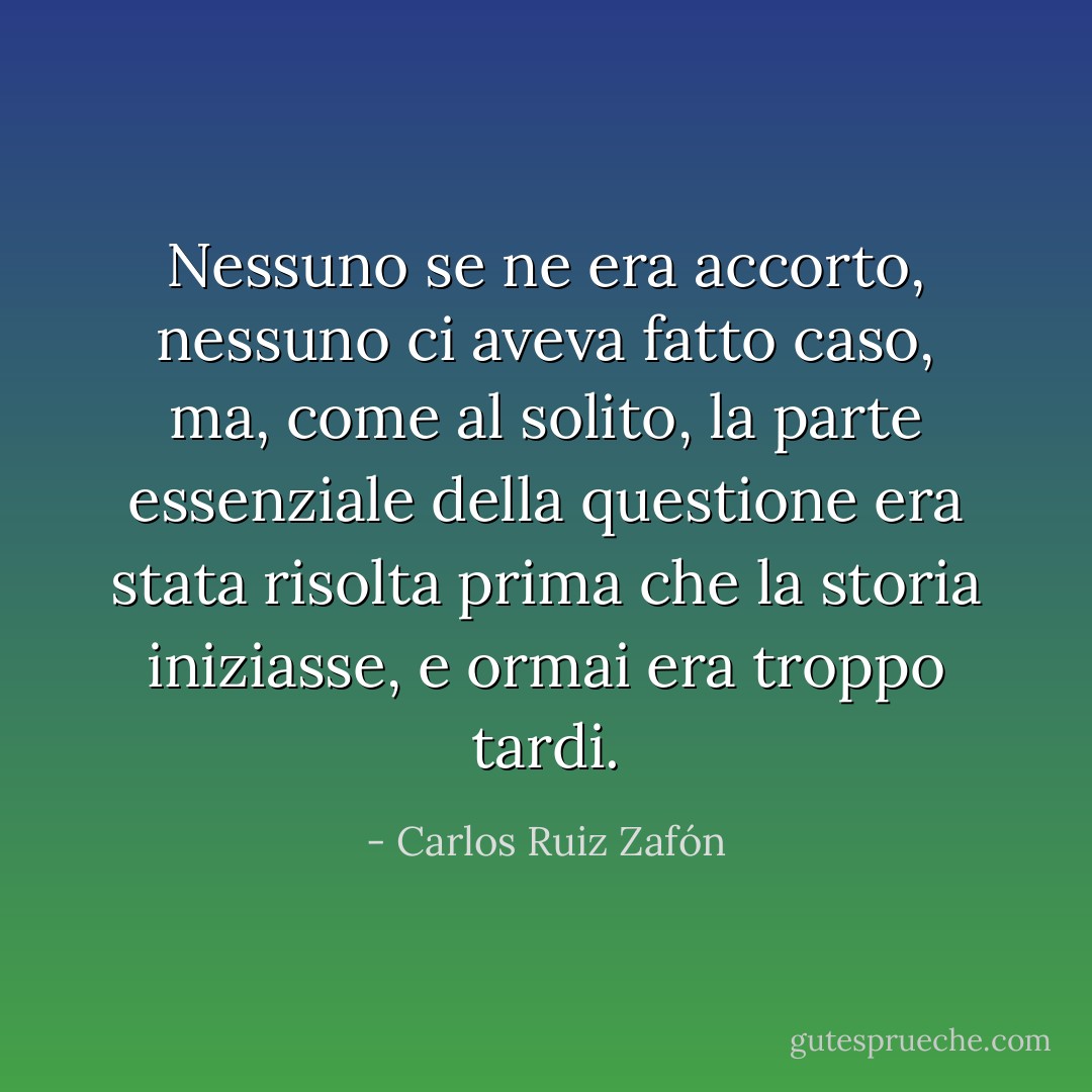 Nessuno se ne era accorto, nessuno ci aveva fatto caso, ma, come al solito, la parte essenziale della questione era stata risolta prima che la storia iniziasse, e ormai era troppo tardi. - Carlos Ruiz Zafón