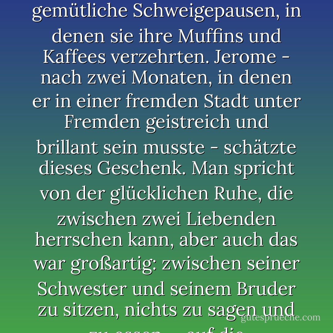 Sie informierten sich zwanglos über die Neuigkeiten des anderen und ließen lange, gemütliche Schweigepausen, in denen sie ihre Muffins und Kaffees verzehrten. Jerome - nach zwei Monaten, in denen er in einer fremden Stadt unter Fremden geistreich und brillant sein musste - schätzte dieses Geschenk. Man spricht von der glücklichen Ruhe, die zwischen zwei Liebenden herrschen kann, aber auch das war großartig: zwischen seiner Schwester und seinem Bruder zu sitzen, nichts zu sagen und zu essen. ~ auf die Annehmlichkeiten von zu Hause. - Zadie Smith<