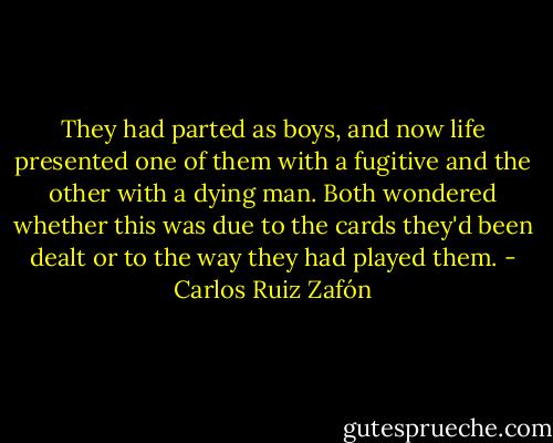 They had parted as boys, and now life presented one of them with a fugitive and the other with a dying man. Both wondered whether this was due to the cards they'd been dealt or to the way they had played them. - Carlos Ruiz Zafón