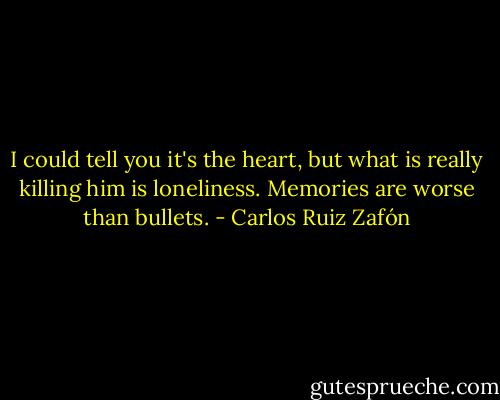 I could tell you it's the heart, but what is really killing him is loneliness. Memories are worse than bullets. - Carlos Ruiz Zafón