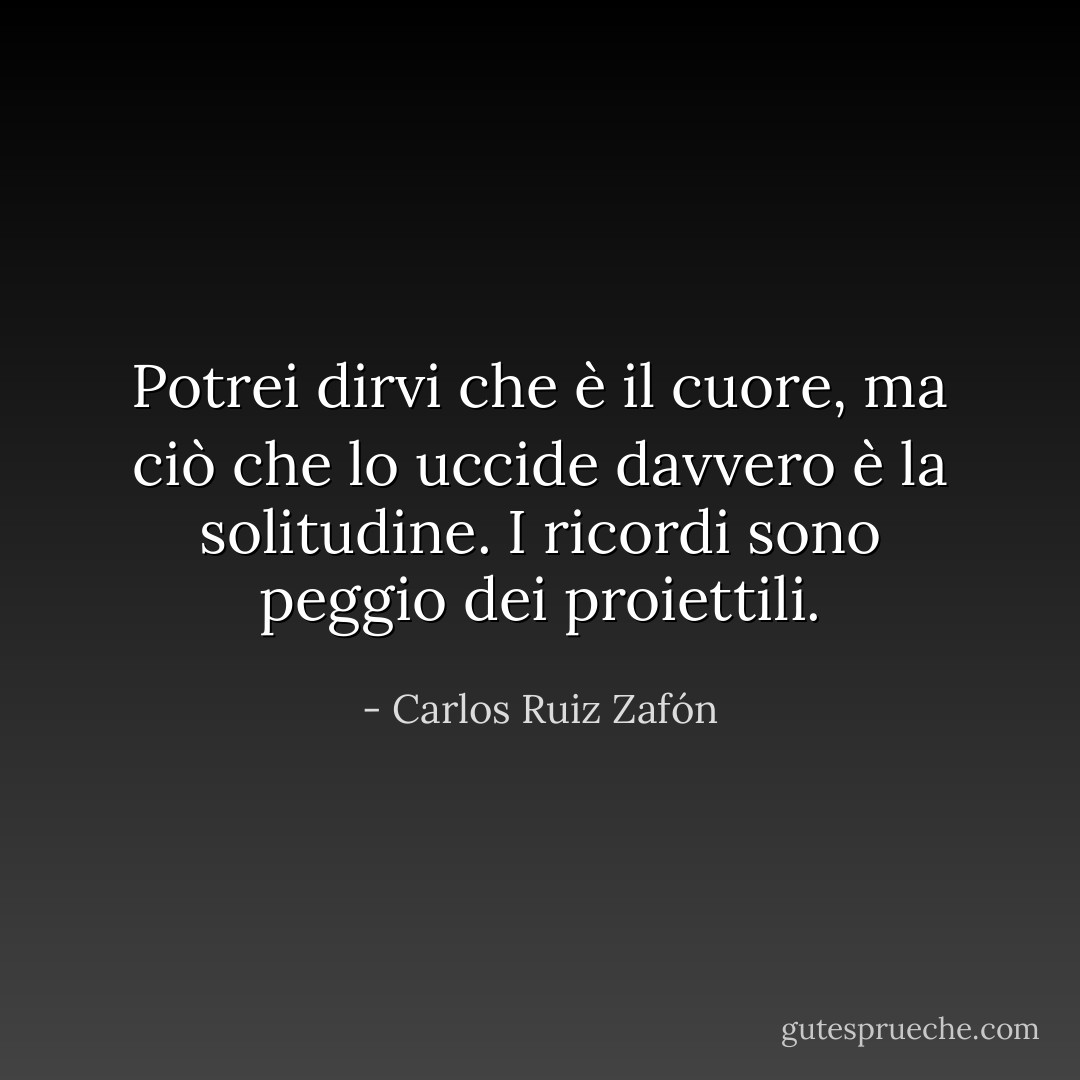 Potrei dirvi che è il cuore, ma ciò che lo uccide davvero è la solitudine. I ricordi sono peggio dei proiettili. - Carlos Ruiz Zafón