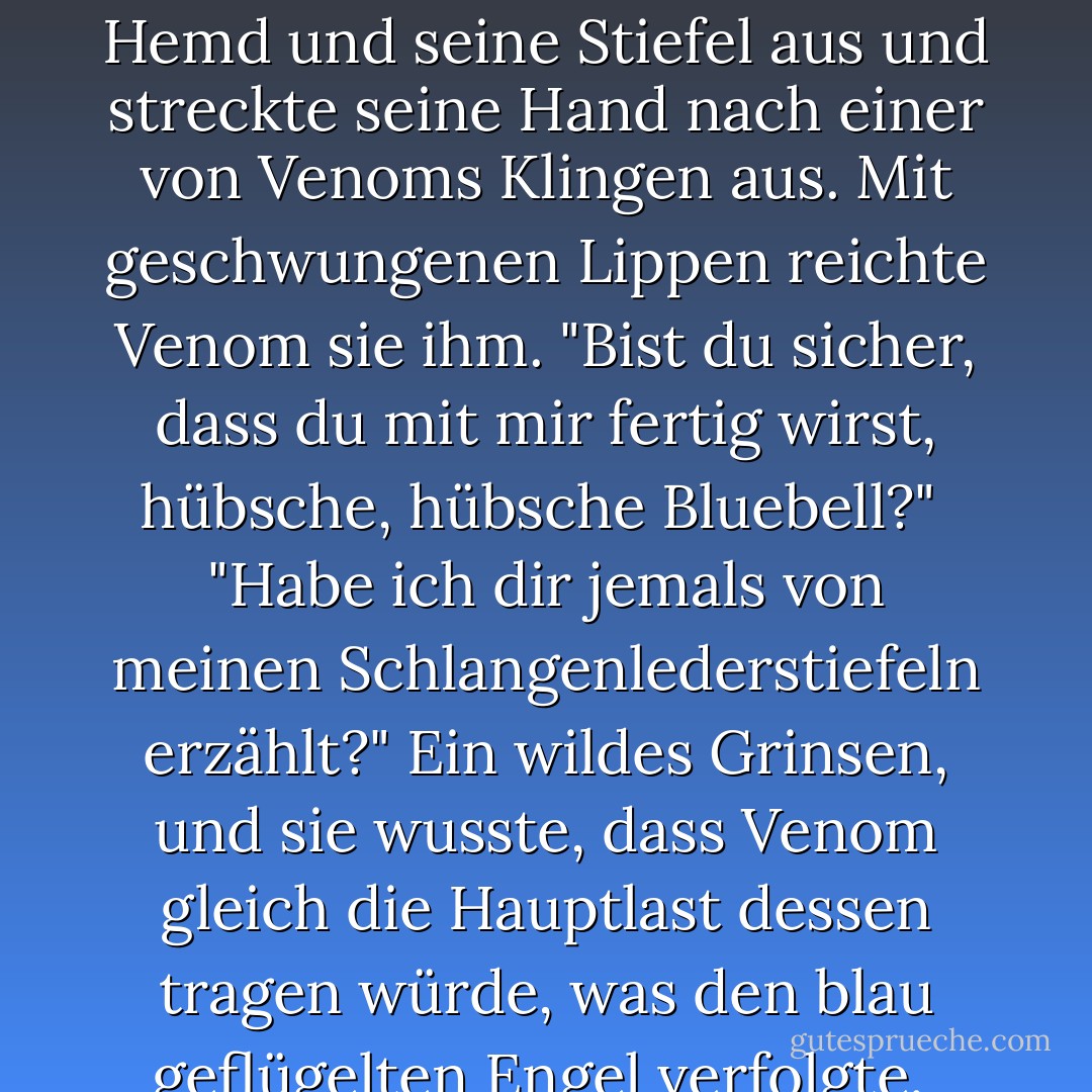 Illium, dessen Gesichtsausdruck so gedämpft war wie schon seit vielen Tagen, wandte sich ihr zu. "Darf ich es mal versuchen?"<br /><br />"Mach ihn fertig."<br /><br />Er zog sein Hemd und seine Stiefel aus und streckte seine Hand nach einer von Venoms Klingen aus. Mit geschwungenen Lippen reichte Venom sie ihm. "Bist du sicher, dass du mit mir fertig wirst, hübsche, hübsche Bluebell?"<br /><br />"Habe ich dir jemals von meinen Schlangenlederstiefeln erzählt?" Ein wildes Grinsen, und sie wusste, dass Venom gleich die Hauptlast dessen tragen würde, was den blau geflügelten Engel verfolgte.<br /><br />Venom wirbelte seine Klinge in der Hand herum. "Ich glaube, ich brauche ein paar neue Federn für mein Kopfkissen. - Nalini Singh<