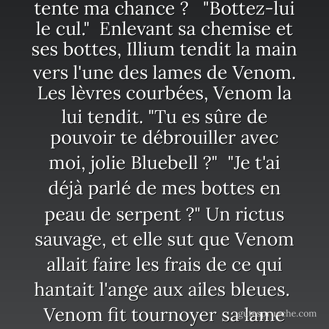 Illium, dont l'expression était aussi calme qu'elle l'était depuis trop de jours, se tourna vers elle. "Ça vous dérange si je tente ma chance ? <br /><br />"Bottez-lui le cul."<br /><br />Enlevant sa chemise et ses bottes, Illium tendit la main vers l'une des lames de Venom. Les lèvres courbées, Venom la lui tendit. "Tu es sûre de pouvoir te débrouiller avec moi, jolie Bluebell ?"<br /><br />"Je t'ai déjà parlé de mes bottes en peau de serpent ?" Un rictus sauvage, et elle sut que Venom allait faire les frais de ce qui hantait l'ange aux ailes bleues.<br /><br />Venom fit tournoyer sa lame dans sa main. "Je crois que j'ai besoin de nouvelles plumes pour mon oreiller. - Nalini Singh