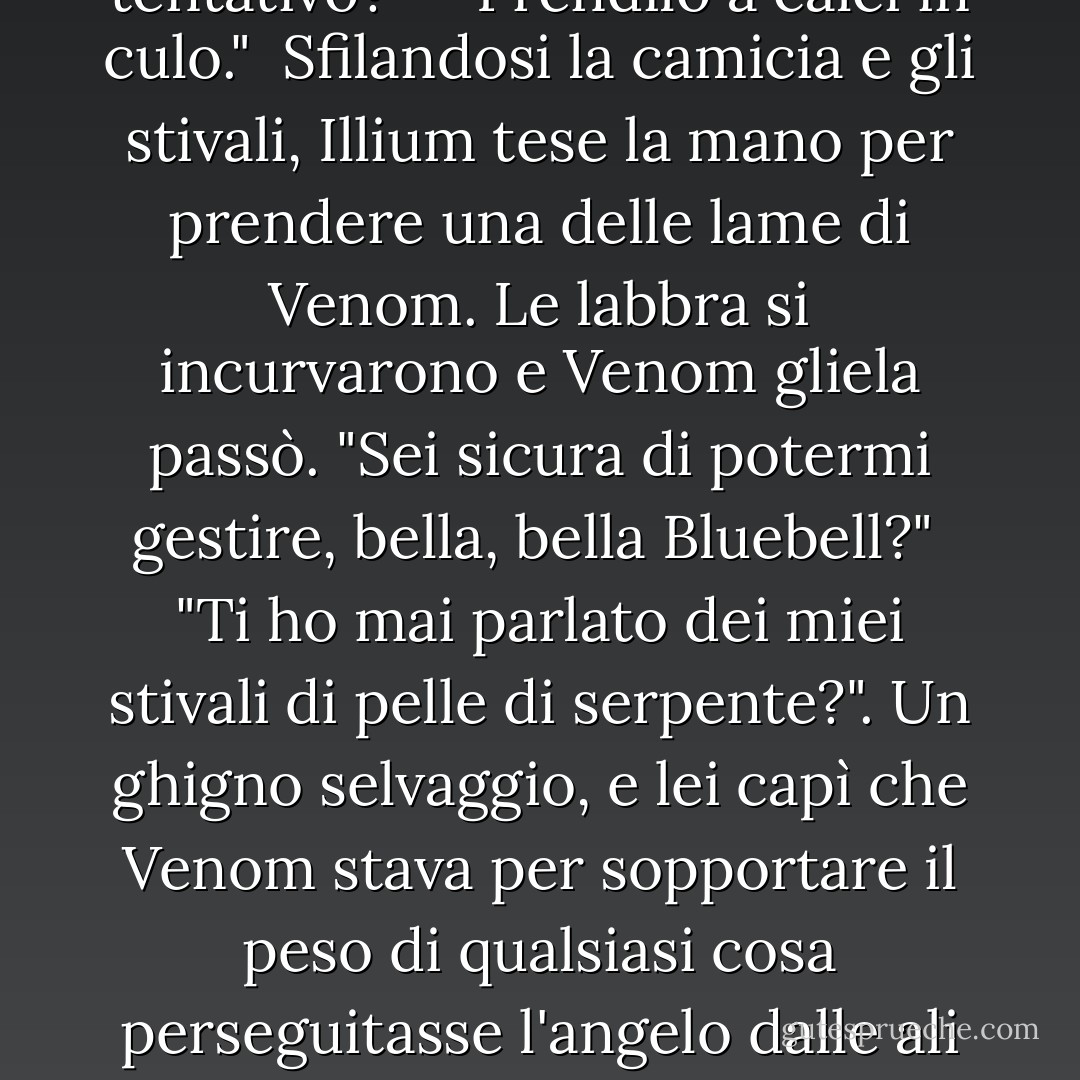 Illium, con l'espressione sommessa come da troppi giorni a questa parte, si rivolse a lei. "Ti dispiace se faccio un tentativo?"<br /><br /> "Prendilo a calci in culo."<br /><br />Sfilandosi la camicia e gli stivali, Illium tese la mano per prendere una delle lame di Venom. Le labbra si incurvarono e Venom gliela passò. "Sei sicura di potermi gestire, bella, bella Bluebell?"<br /><br />"Ti ho mai parlato dei miei stivali di pelle di serpente?". Un ghigno selvaggio, e lei capì che Venom stava per sopportare il peso di qualsiasi cosa perseguitasse l'angelo dalle ali blu.<br /><br />Venom fece roteare la sua lama in mano. "Credo di aver bisogno di nuove piume per il mio cuscino. - Nalini Singh