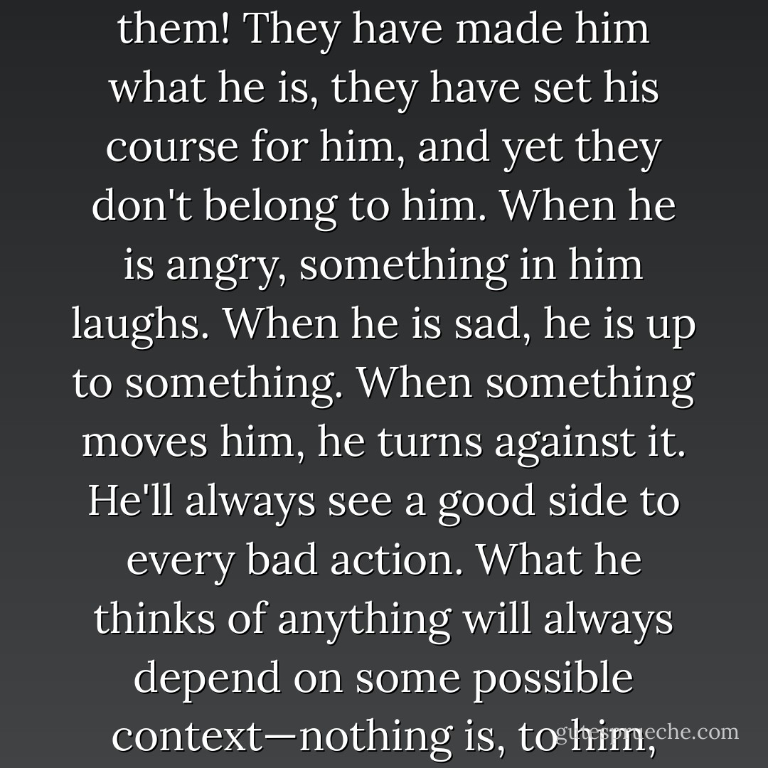 His appearance gives no clue to what his profession might be, and yet he doesn't look like a man without a profession either. Consider what he's like: He always knows what to do. He knows how to gaze into a woman's eyes. He can put his mind to any question at any time. He can box. He is gifted, strong-willed, open-minded, fearless, tenacious, dashing, circumspect—why quibble, suppose we grant him all those qualities—yet he has none of them! They have made him what he is, they have set his course for him, and yet they don't belong to him. When he is angry, something in him laughs. When he is sad, he is up to something. When something moves him, he turns against it. He'll always see a good side to every bad action. What he thinks of anything will always depend on some possible context—nothing is, to him, what it is: everything is subject to change, in flux, part of a whole, of an infinite number of wholes presumably adding up to a super-whole that, however, he knows nothing about. So every answer he gives is only a partial answer, every feeling an opinion, and he never cares what something is, only 'how' it is—some extraneous seasoning that somehow goes along with it, that's what interests him. - Robert Musil