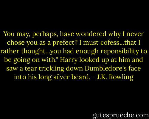 You may, perhaps, have wondered why I never chose you as a prefect? I must cofess...that I rather thought...you had enough reponsibility to be going on with." Harry looked up at him and saw a tear trickling down Dumbledore's face into his long silver beard. - J.K. Rowling