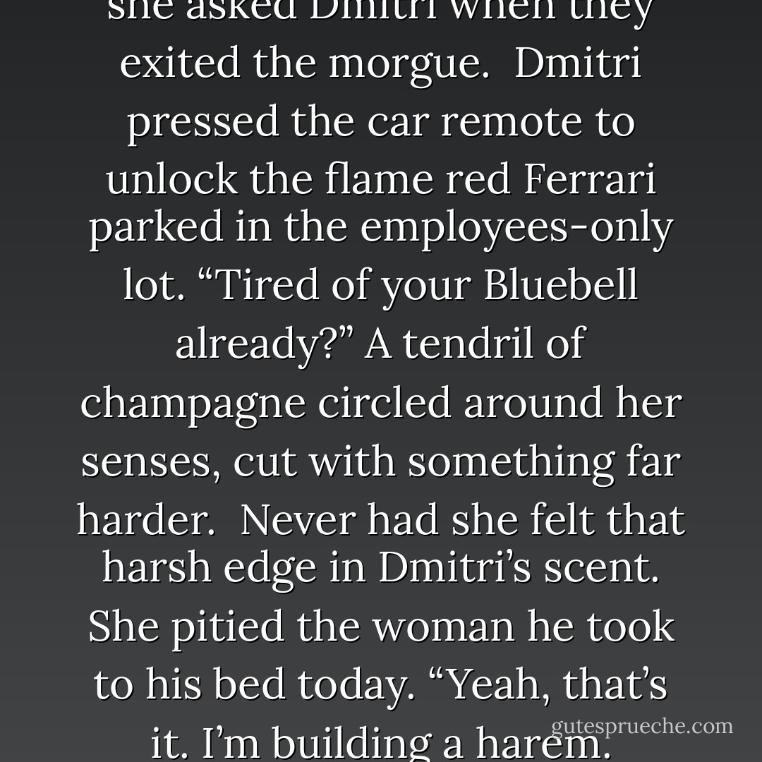 Do you know where Jason is?” she asked Dmitri when they exited the morgue.<br /><br />Dmitri pressed the car remote to unlock the flame red Ferrari parked in the employees-only lot. “Tired of your Bluebell already?” A tendril of champagne circled around her senses, cut with something far harder.<br /><br />Never had she felt that harsh edge in Dmitri’s scent. She pitied the woman he took to his bed today.<br />“Yeah, that’s it. I’m building a harem. - Nalini Singh