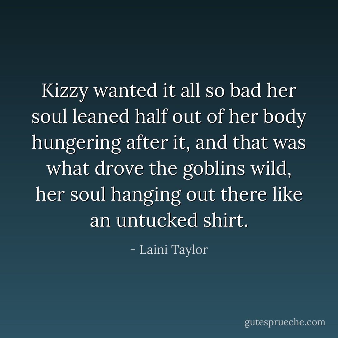 Kizzy wanted it all so bad her soul leaned half out of her body hungering after it, and that was what drove the goblins wild, her soul hanging out there like an untucked shirt. - Laini Taylor