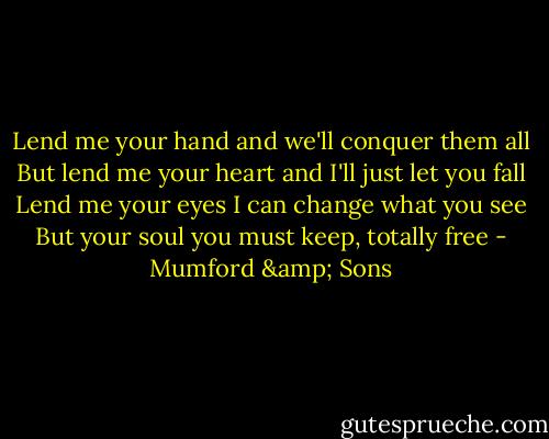 Lend me your hand and we'll conquer them all<br />But lend me your heart and I'll just let you fall<br />Lend me your eyes I can change what you see<br />But your soul you must keep, totally free - Mumford & Sons