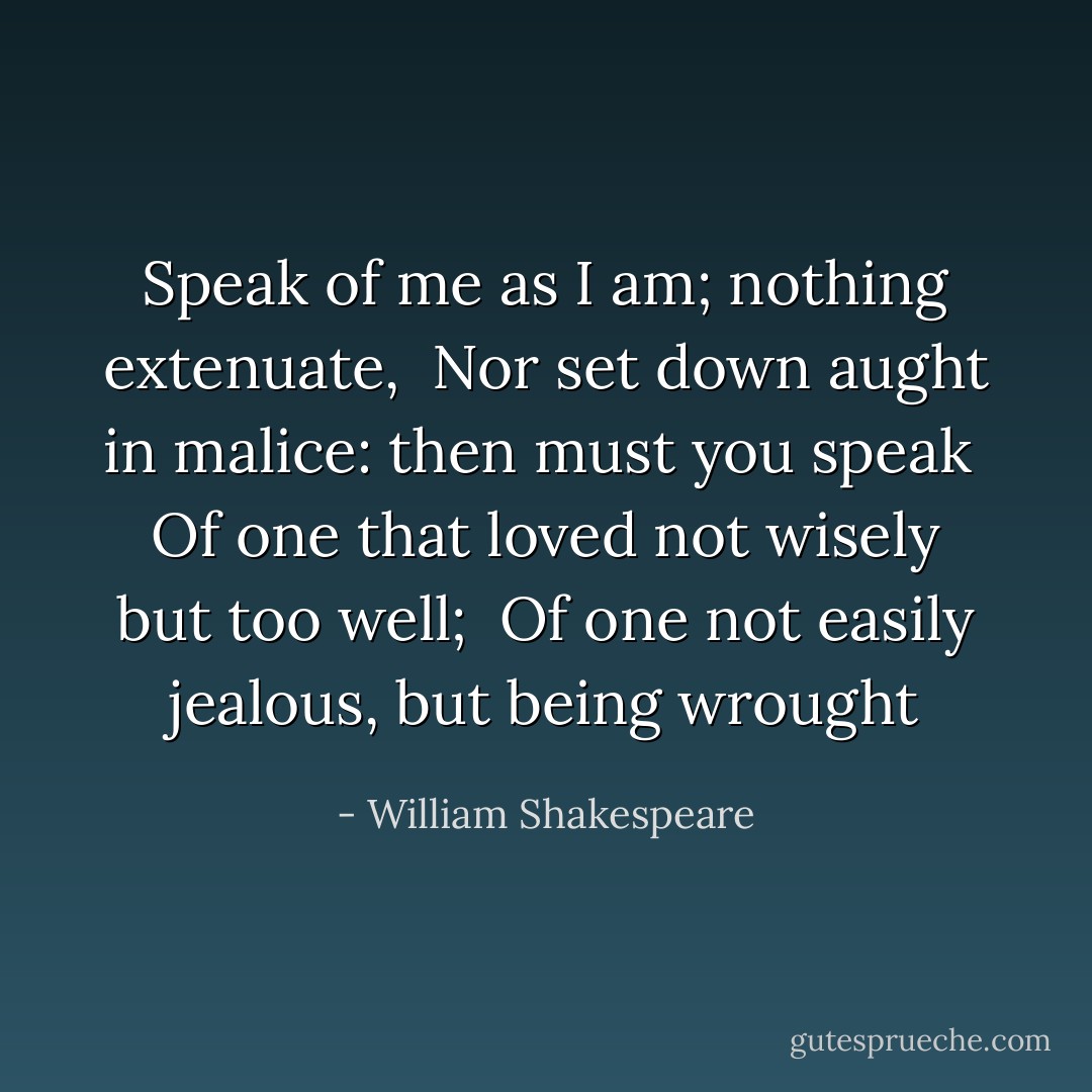 Speak of me as I am; nothing extenuate, <br />Nor set down aught in malice: then must you speak <br />Of one that loved not wisely but too well; <br />Of one not easily jealous, but being wrought - William Shakespeare
