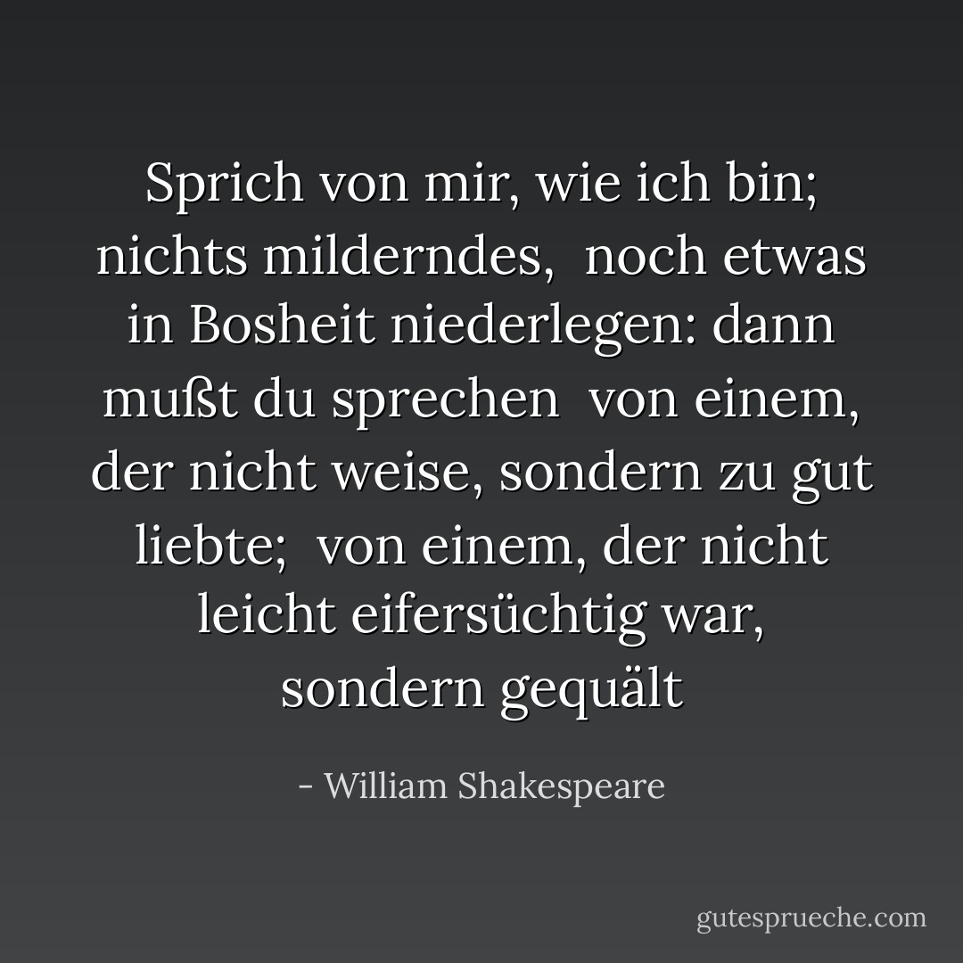 Sprich von mir, wie ich bin; nichts milderndes, <br />noch etwas in Bosheit niederlegen: dann mußt du sprechen <br />von einem, der nicht weise, sondern zu gut liebte; <br />von einem, der nicht leicht eifersüchtig war, sondern gequält - William Shakespeare<