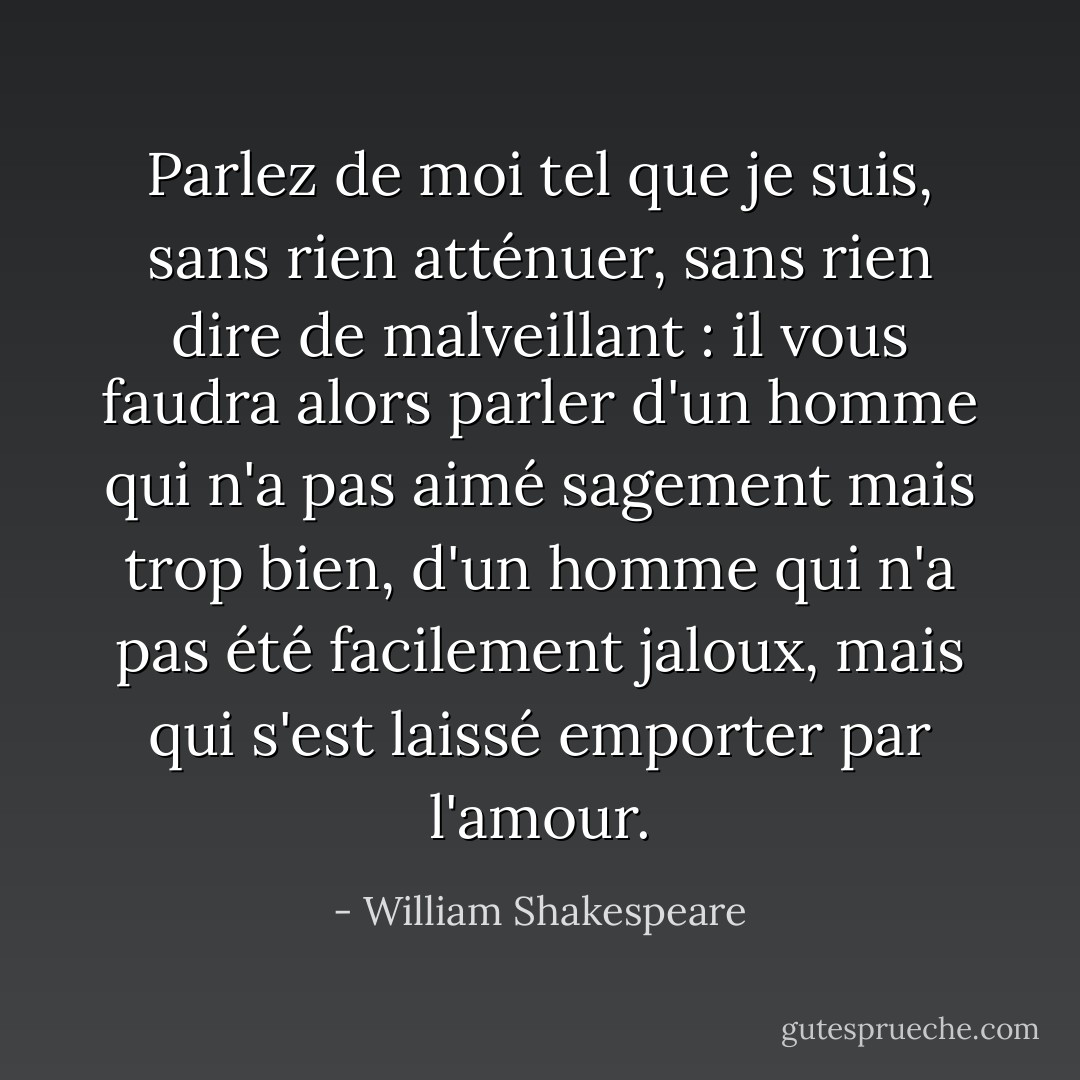 Parlez de moi tel que je suis, sans rien atténuer, sans rien dire de malveillant : il vous faudra alors parler d'un homme qui n'a pas aimé sagement mais trop bien, d'un homme qui n'a pas été facilement jaloux, mais qui s'est laissé emporter par l'amour. - William Shakespeare