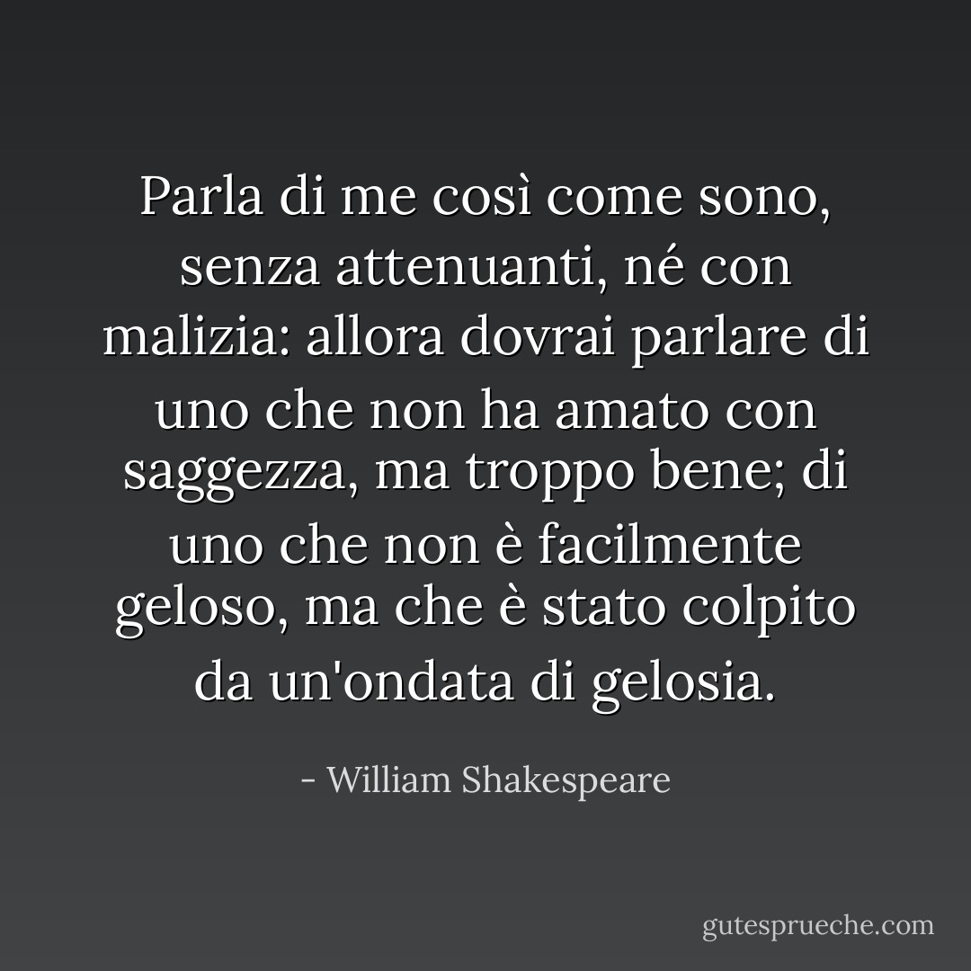 Parla di me così come sono, senza attenuanti, né con malizia: allora dovrai parlare di uno che non ha amato con saggezza, ma troppo bene; di uno che non è facilmente geloso, ma che è stato colpito da un'ondata di gelosia. - William Shakespeare
