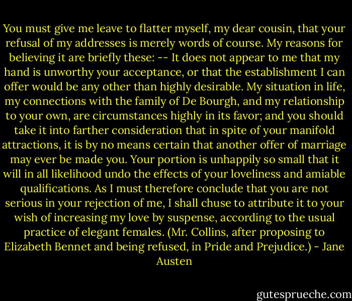 You must give me leave to flatter myself, my dear cousin, that your refusal of my addresses is merely words of course. My reasons for believing it are briefly these: -- It does not appear to me that my hand is unworthy your acceptance, or that the establishment I can offer would be any other than highly desirable. My situation in life, my connections with the family of De Bourgh, and my relationship to your own, are circumstances highly in its favor; and you should take it into farther consideration that in spite of your manifold attractions, it is by no means certain that another offer of marriage may ever be made you. Your portion is unhappily so small that it will in all likelihood undo the effects of your loveliness and amiable qualifications. As I must therefore conclude that you are not serious in your rejection of me, I shall chuse to attribute it to your wish of increasing my love by suspense, according to the usual practice of elegant females.<br />(Mr. Collins, after proposing to Elizabeth Bennet and being refused, in Pride and Prejudice.) - Jane Austen