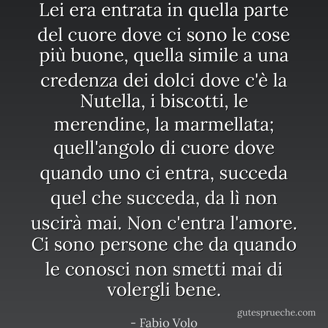 Lei era entrata in quella parte del cuore dove ci sono le cose più buone, quella simile a una credenza dei dolci<br />dove c'è la Nutella, i biscotti, le merendine, la marmellata; quell'angolo di cuore dove quando uno ci entra, succeda quel che succeda, da lì non uscirà mai. Non c'entra l'amore. Ci sono persone che da quando le conosci non smetti mai di volergli bene. - Fabio Volo