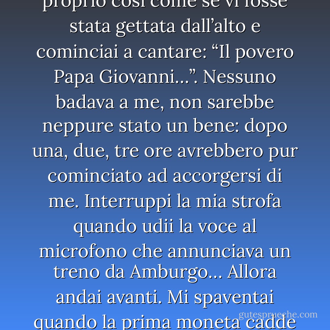 ... Posai il mio cuscino sul terzo gradino dal basso, mi sedetti, presi il cappello e vi misi dentro la sigaretta: non proprio nel mezzo e non in un angolo, proprio così come se vi fosse stata gettata dall’alto e cominciai a cantare: “Il povero Papa Giovanni…”. Nessuno badava a me, non sarebbe neppure stato un bene: dopo una, due, tre ore avrebbero pur cominciato ad accorgersi di me. Interruppi la mia strofa quando udii la voce al microfono che annunciava un treno da Amburgo… Allora andai avanti. Mi spaventai quando la prima moneta cadde nel cappello: era un soldo, colpì la sigaretta, la sospinse troppo da parte. La rimisi al posto giusto e ripresi a cantare. - Heinrich Böll