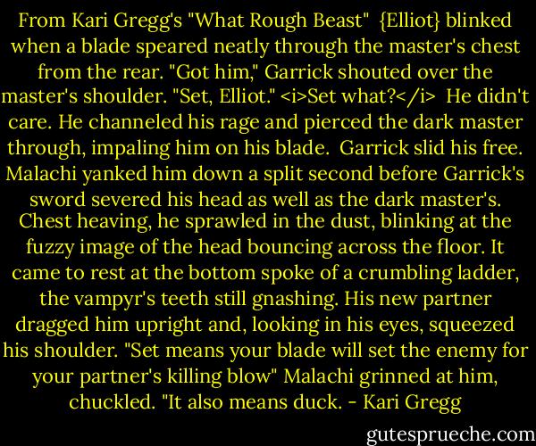 From Kari Gregg's "What Rough Beast"<br /><br />{Elliot} blinked when a blade speared neatly through the master's chest from the rear. "Got him," Garrick shouted over the master's shoulder. "Set, Elliot."<br /><i>Set what?</i> <br />He didn't care.<br />He channeled his rage and pierced the dark master through, impaling him on his blade. <br />Garrick slid his free.<br />Malachi yanked him down a split second before Garrick's sword severed his head as well as the dark master's. Chest heaving, he sprawled in the dust, blinking at the fuzzy image of the head bouncing across the floor. It came to rest at the bottom spoke of a crumbling ladder, the vampyr's teeth still gnashing.<br />His new partner dragged him upright and, looking in his eyes, squeezed his shoulder. "Set means your blade will set the enemy for your partner's killing blow" Malachi grinned at him, chuckled. "It also means duck. - Kari Gregg