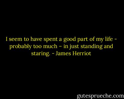 I seem to have spent a good part of my life - probably too much – in just standing and staring. - James Herriot