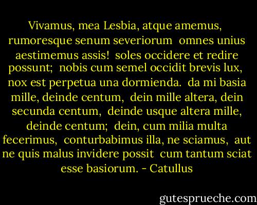 Vivamus, mea Lesbia, atque amemus, <br />rumoresque senum severiorum <br />omnes unius aestimemus assis! <br />soles occidere et redire possunt; <br />nobis cum semel occidit brevis lux, <br />nox est perpetua una dormienda. <br />da mi basia mille, deinde centum, <br />dein mille altera, dein secunda centum, <br />deinde usque altera mille, deinde centum; <br />dein, cum milia multa fecerimus, <br />conturbabimus illa, ne sciamus, <br />aut ne quis malus invidere possit <br />cum tantum sciat esse basiorum. - Catullus