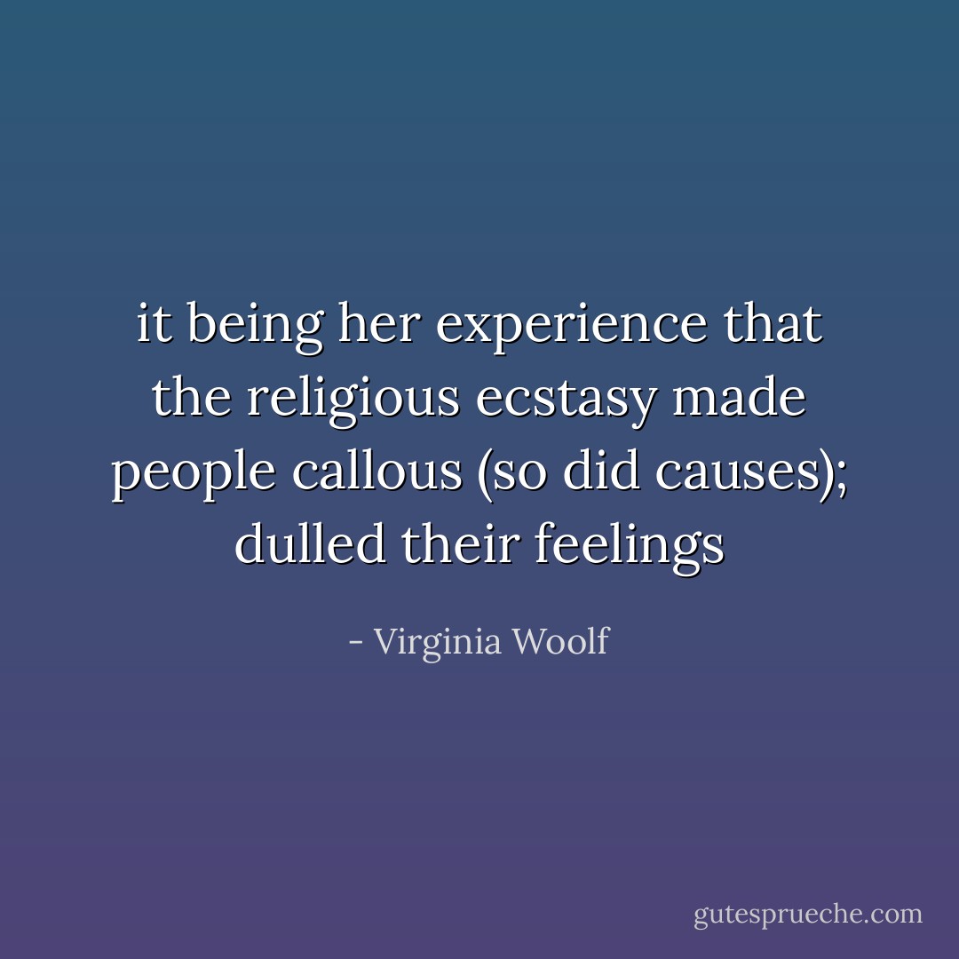it being her experience that the religious ecstasy made people callous (so did causes); dulled their feelings - Virginia Woolf