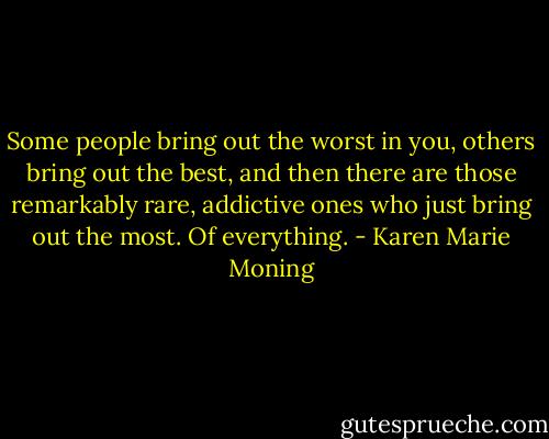 Some people bring out the worst in you, others bring out the best, and then there are those remarkably rare, addictive ones who just bring out the most. Of everything. - Karen Marie Moning