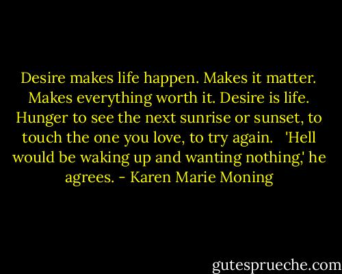 Desire makes life happen. Makes it matter. Makes everything worth it. Desire is life. Hunger to see the next sunrise or sunset, to touch the one you love, to try again. <br /><br />'Hell would be waking up and wanting nothing,' he agrees. - Karen Marie Moning