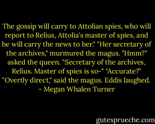 The gossip will carry to Attolian spies, who will report to Relius, Attolia's master of spies, and he will carry the news to her."<br />"Her secretary of the archives," murmured the magus.<br />"Hmm?" asked the queen.<br />"Secretary of the archives, Relius. Master of spies is so-"<br />"Accurate?"<br />"Overtly direct," said the magus.<br />Eddis laughed. - Megan Whalen Turner