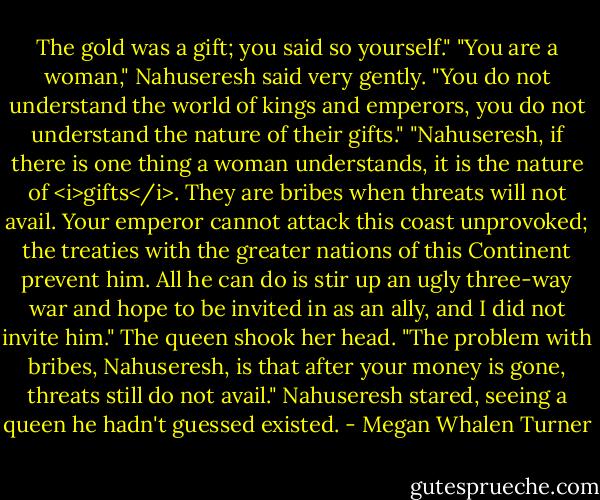 The gold was a gift; you said so yourself."<br />"You are a woman," Nahuseresh said very gently. "You do not understand the world of kings and emperors, you do not understand the nature of their gifts."<br />"Nahuseresh, if there is one thing a woman understands, it is the nature of <i>gifts</i>. They are bribes when threats will not avail. Your emperor cannot attack this coast unprovoked; the treaties with the greater nations of this Continent prevent him. All he can do is stir up an ugly three-way war and hope to be invited in as an ally, and I did not invite him." The queen shook her head. "The problem with bribes, Nahuseresh, is that after your money is gone, threats still do not avail."<br />Nahuseresh stared, seeing a queen he hadn't guessed existed. - Megan Whalen Turner