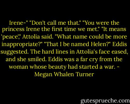 Irene-"<br />"Don't call me that."<br />"You were the princess Irene the first time we met."<br />"It means 'peace'," Attolia said. "What name could be more inappropriate?"<br />"That I be named Helen?" Eddis suggested.<br />The hard lines in Attolia's face eased, and she smiled. Eddis was a far cry from the woman whose beauty had started a war. - Megan Whalen Turner