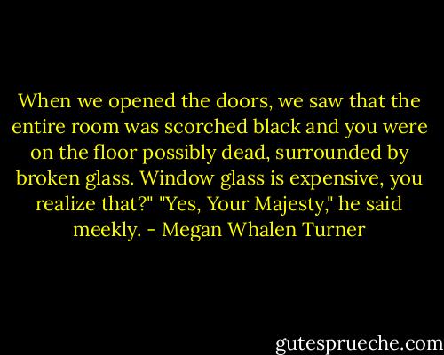 When we opened the doors, we saw that the entire room was scorched black and you were on the floor possibly dead, surrounded by broken glass. Window glass is expensive, you realize that?"<br />"Yes, Your Majesty," he said meekly. - Megan Whalen Turner