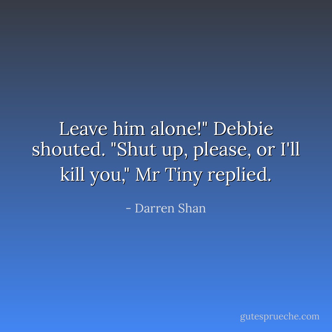 Leave him alone!" Debbie shouted.<br />"Shut up, please, or I'll kill you," Mr Tiny replied. - Darren Shan