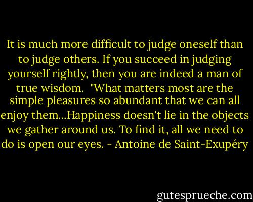 It is much more difficult to judge oneself than to judge others. If you succeed in judging yourself rightly, then you are indeed a man of true wisdom.<br /><br />"What matters most are the simple pleasures so abundant that we can all enjoy them...Happiness doesn't lie in the objects we gather around us. To find it, all we need to do is open our eyes. - Antoine de Saint-Exupéry