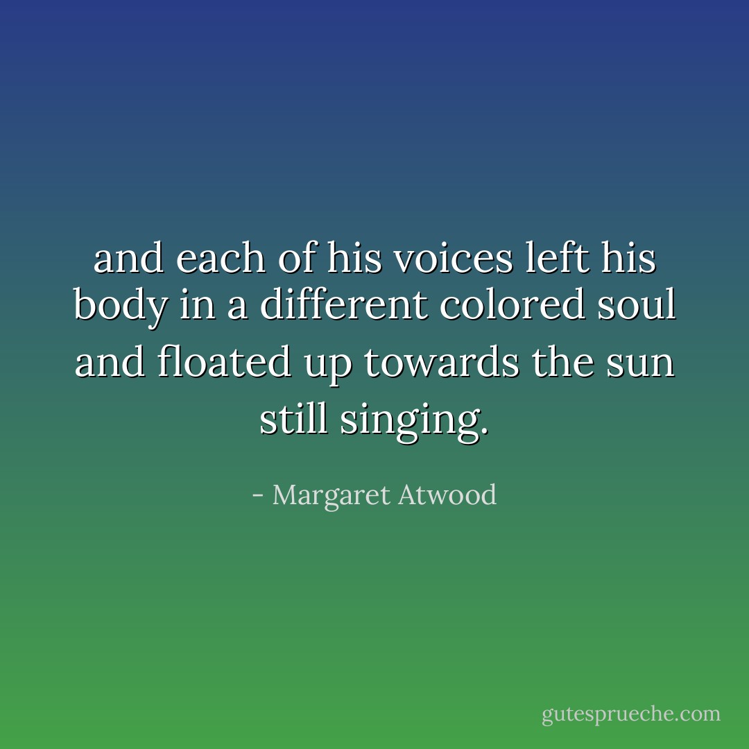 and each of his voices left his body in a different colored soul and floated up towards the sun still singing. - Margaret Atwood