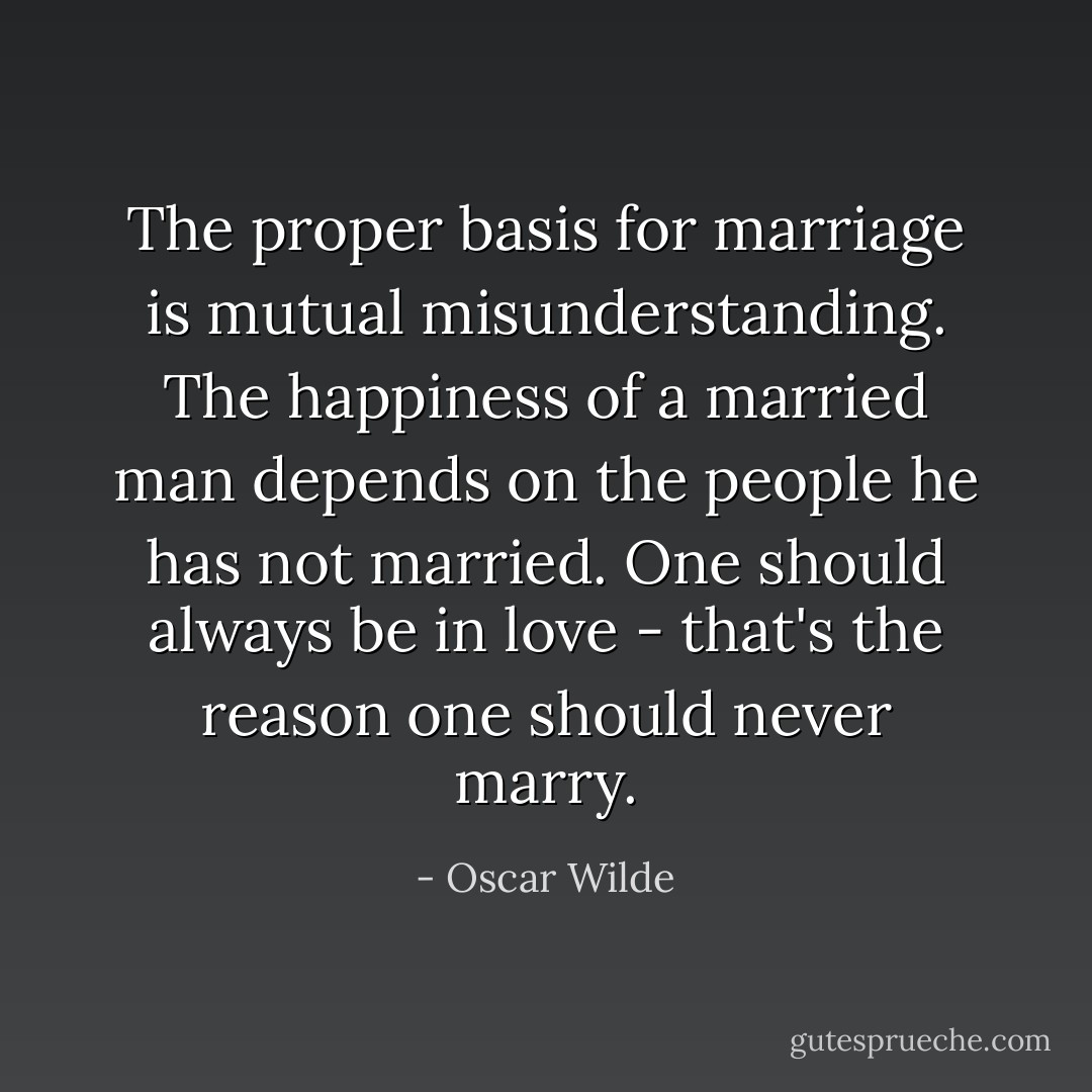 The proper basis for marriage is mutual misunderstanding. The happiness of a married man depends on the people he has not married. One should always be in love - that's the reason one should never marry. - Oscar Wilde